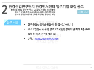 35
533 캠퍼스
#533 비즈니스 모델
#533 사업계획서
#533 창업론
533 캠퍼스 이승원
첨부 서류
• 한국환경산업기술원장(방문 접수)/~01.19
• 주소 : 인천시 서구 환경로 42 국립환경과학원 지하 1층 (NH
농협 환경연구단지 지점 옆)
• URL : https://goo.gl/AA2R8n
2 시설·공간
환경산업연구단지 환경벤처센터 입주기업 모집 공고
환경기술개발을 위한 연구에서 실증실험, 사업화, 해외진출까
지의 전 과정을 한 곳에서 지원하는 환경산업연구단지가
단지 내 환경벤처센터에 입주를 희망하는 환경기업 모집
첨부 서류
 