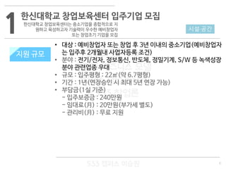 3
533 캠퍼스
#533 비즈니스 모델
#533 사업계획서
#533 창업론
533 캠퍼스 이승원
1한신대학교 창업보육센터 입주기업 모집
한신대학교 창업보육센터는 중소기업을 종합적으로 지
원하고 육성하고자 기술력이 우수한 예비창업자
또는 창업초기 기업을 모집
지원 규모
• 대상 : 예비창업자 또는 창업 후 3년 이내의 중소기업(예비창업자
는 입주후 2개월내 사업자등록 조건)
• 분야 : 전기/전자, 정보통신, 반도체, 정밀기계, S/W 등 녹색성장
분야 관련업종 우대
• 규모 : 입주평형 : 22㎡(약 6.7평형)
• 기간 : 1년(연장승인 시 최대 5년 연장 가능)
• 부담금(1실 기준)
- 입주보증금 : 240만원
- 임대료(月) : 20만원(부가세 별도)
- 관리비(月) : 무료 지원
시설·공간
지원 규모
 