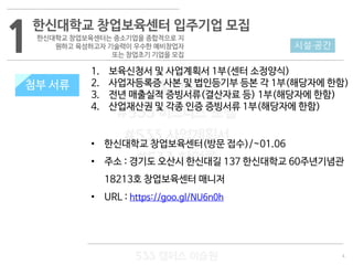 4
533 캠퍼스
#533 비즈니스 모델
#533 사업계획서
#533 창업론
533 캠퍼스 이승원
첨부 서류
1. 보육신청서 및 사업계획서 1부(센터 소정양식)
2. 사업자등록증 사본 및 법인등기부 등본 각 1부(해당자에 한함)
3. 전년 매출실적 증빙서류(결산자료 등) 1부(해당자에 한함)
4. 산업재산권 및 각종 인증 증빙서류 1부(해당자에 한함)
• 한신대학교 창업보육센터(방문 접수)/~01.06
• 주소 : 경기도 오산시 한신대길 137 한신대학교 60주년기념관
18213호 창업보육센터 매니저
• URL : https://goo.gl/NU6n0h
1 시설·공간
한신대학교 창업보육센터 입주기업 모집
한신대학교 창업보육센터는 중소기업을 종합적으로 지
원하고 육성하고자 기술력이 우수한 예비창업자
또는 창업초기 기업을 모집
첨부 서류
 