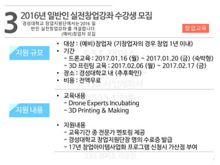 7
533 캠퍼스
#533 비즈니스 모델
#533 사업계획서
#533 창업론
533 캠퍼스 이승원
32016년일반인실전창업강좌수강생모집
경성대학교 창업지원단에서는‘2016 일
반인 실전창업강좌’를 개설합니다.
(예비)창업자 모집
지원 규모
교육 내용
• 대상 : (예비)창업자 (기창업자의 경우 창업 1년 이내)
• 기간
- 드론교육 : 2017.01.16 (월) ~ 2017.01.20 (금) <숙박형>
- 3D 프린팅 교육 : 2017.02.06 (월) ~ 2017.02.17 (금)
• 장소 : 경성대학교 내 (추후확인)
• 비용 : 전액무료
• 교육내용
- Drone Experts Incubating
- 3D Printing & Making
• 지원내용
- 교육기간 중 전문가 멘토링 제공
- 경성대학교 창업지원단장 명의 수료증 발급
- 17년 창업아이템사업화 프로그램 신청시 가산점 부여
창업교육
지원 규모
지원 내용
 