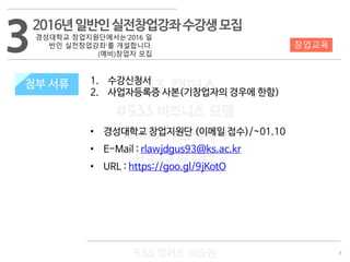 8
533 캠퍼스
#533 비즈니스 모델
#533 사업계획서
#533 창업론
533 캠퍼스 이승원
첨부 서류 1. 수강신청서
2. 사업자등록증 사본(기창업자의 경우에 한함)
• 경성대학교 창업지원단 (이메일 접수)/~01.10
• E-Mail : rlawjdgus93@ks.ac.kr
• URL : https://goo.gl/9jKotO
3 창업교육
첨부 서류
2016년일반인실전창업강좌수강생모집
경성대학교 창업지원단에서는‘2016 일
반인 실전창업강좌’를 개설합니다.
(예비)창업자 모집
 