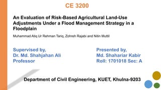 CE 3200
An Evaluation of Risk-Based Agricultural Land-Use
Adjustments Under a Flood Management Strategy in a
Floodplain
Muhammad Atiq Ur Rehman Tariq, Zohreh Rajabi and Nitin Muttil
Presented by,
Md. Shahariar Kabir
Roll: 1701018 Sec: A
Supervised by,
Dr. Md. Shahjahan Ali
Professor
Department of Civil Engineering, KUET, Khulna-9203
 