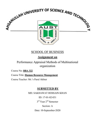 SCHOOL OF BUSINESS
Assignment on
Performance Appraisal Methods of Multinational
organization
Course No: BBA 322
Course Title: Human Resource Management
Course Teacher: Mr.‟s Parul Akhter
SUBMITTED BY
MD. SAKHAWAT HOSSAIN KHAN
ID: 17-01-02-031
3rd
Year 2nd
Semester
Section: A
Date: 10-September-2020
 