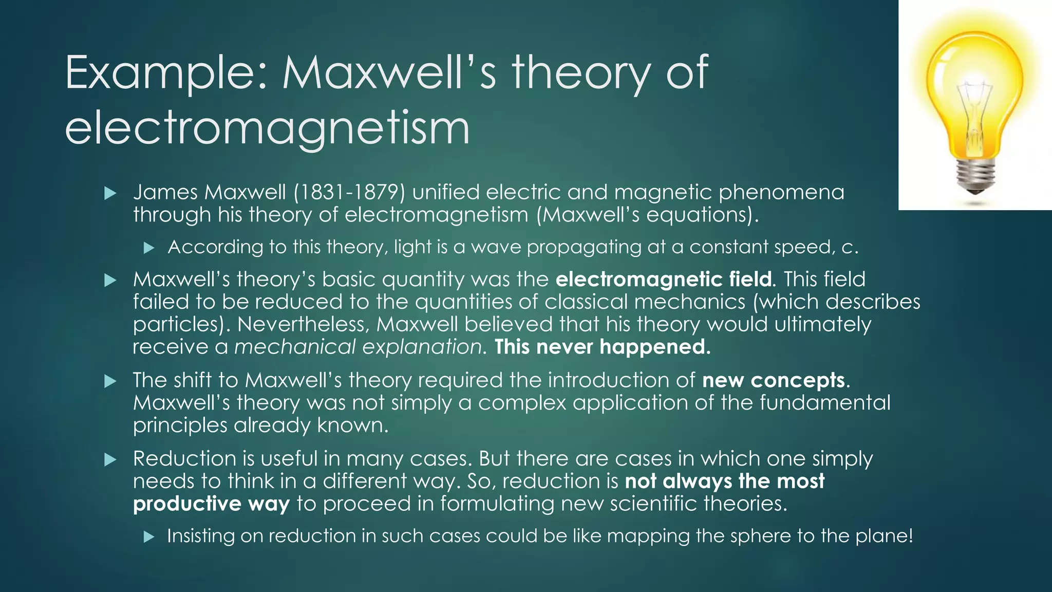 Example: Maxwell’s theory of
electromagnetism
 James Maxwell (1831-1879) unified electric and magnetic phenomena
through his theory of electromagnetism (Maxwell’s equations).
 According to this theory, light is a wave propagating at a constant speed, c.
 Maxwell’s theory’s basic quantity was the electromagnetic field. This field
failed to be reduced to the quantities of classical mechanics (which describes
particles). Nevertheless, Maxwell believed that his theory would ultimately
receive a mechanical explanation. This never happened.
 The shift to Maxwell’s theory required the introduction of new concepts.
Maxwell’s theory was not simply a complex application of the fundamental
principles already known.
 Reduction is useful in many cases. But there are cases in which one simply
needs to think in a different way. So, reduction is not always the most
productive way to proceed in formulating new scientific theories.
 Insisting on reduction in such cases could be like mapping the sphere to the plane!
 
