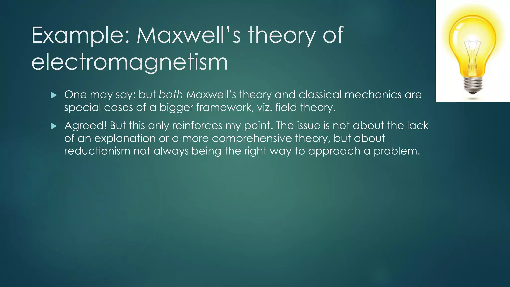 Example: Maxwell’s theory of
electromagnetism
 One may say: but both Maxwell’s theory and classical mechanics are
special cases of a bigger framework, viz. field theory.
 Agreed! But this only reinforces my point. The issue is not about the lack
of an explanation or a more comprehensive theory, but about
reductionism not always being the right way to approach a problem.
 