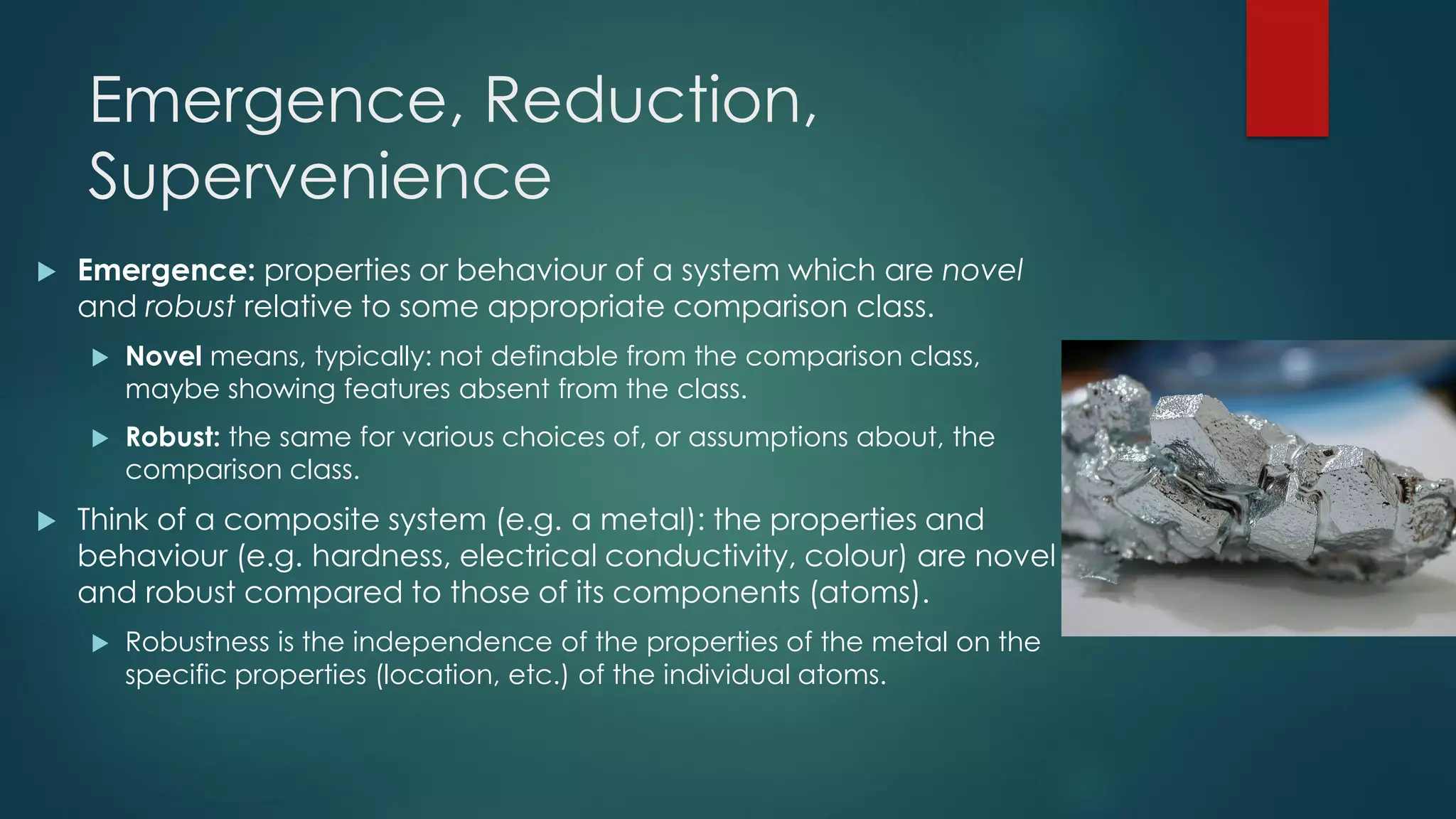 Emergence, Reduction,
Supervenience
 Emergence: properties or behaviour of a system which are novel
and robust relative to some appropriate comparison class.
 Novel means, typically: not definable from the comparison class,
maybe showing features absent from the class.
 Robust: the same for various choices of, or assumptions about, the
comparison class.
 Think of a composite system (e.g. a metal): the properties and
behaviour (e.g. hardness, electrical conductivity, colour) are novel
and robust compared to those of its components (atoms).
 Robustness is the independence of the properties of the metal on the
specific properties (location, etc.) of the individual atoms.
 