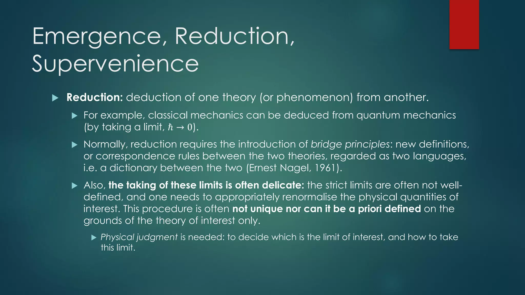 Emergence, Reduction,
Supervenience
 Reduction: deduction of one theory (or phenomenon) from another.
 For example, classical mechanics can be deduced from quantum mechanics
(by taking a limit, ℏ → 0).
 Normally, reduction requires the introduction of bridge principles: new definitions,
or correspondence rules between the two theories, regarded as two languages,
i.e. a dictionary between the two (Ernest Nagel, 1961).
 Also, the taking of these limits is often delicate: the strict limits are often not well-
defined, and one needs to appropriately renormalise the physical quantities of
interest. This procedure is often not unique nor can it be a priori defined on the
grounds of the theory of interest only.
 Physical judgment is needed: to decide which is the limit of interest, and how to take
this limit.
 