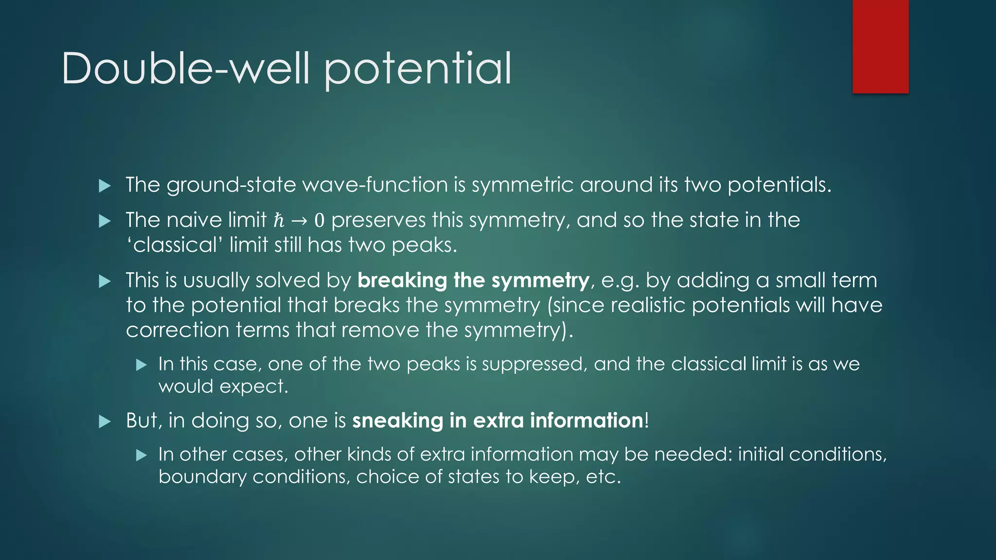 Double-well potential
 The ground-state wave-function is symmetric around its two potentials.
 The naive limit ℏ → 0 preserves this symmetry, and so the state in the
‘classical’ limit still has two peaks.
 This is usually solved by breaking the symmetry, e.g. by adding a small term
to the potential that breaks the symmetry (since realistic potentials will have
correction terms that remove the symmetry).
 In this case, one of the two peaks is suppressed, and the classical limit is as we
would expect.
 But, in doing so, one is sneaking in extra information!
 In other cases, other kinds of extra information may be needed: initial conditions,
boundary conditions, choice of states to keep, etc.
 