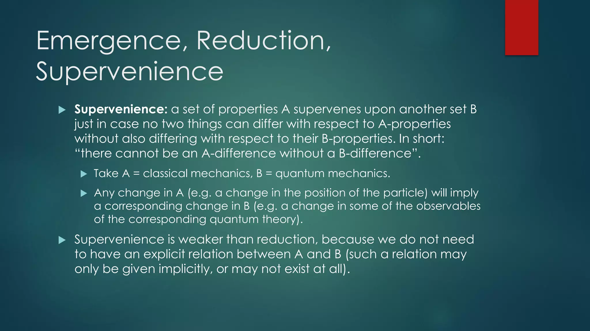 Emergence, Reduction,
Supervenience
 Supervenience: a set of properties A supervenes upon another set B
just in case no two things can differ with respect to A-properties
without also differing with respect to their B-properties. In short:
“there cannot be an A-difference without a B-difference”.
 Take A = classical mechanics, B = quantum mechanics.
 Any change in A (e.g. a change in the position of the particle) will imply
a corresponding change in B (e.g. a change in some of the observables
of the corresponding quantum theory).
 Supervenience is weaker than reduction, because we do not need
to have an explicit relation between A and B (such a relation may
only be given implicitly, or may not exist at all).
 