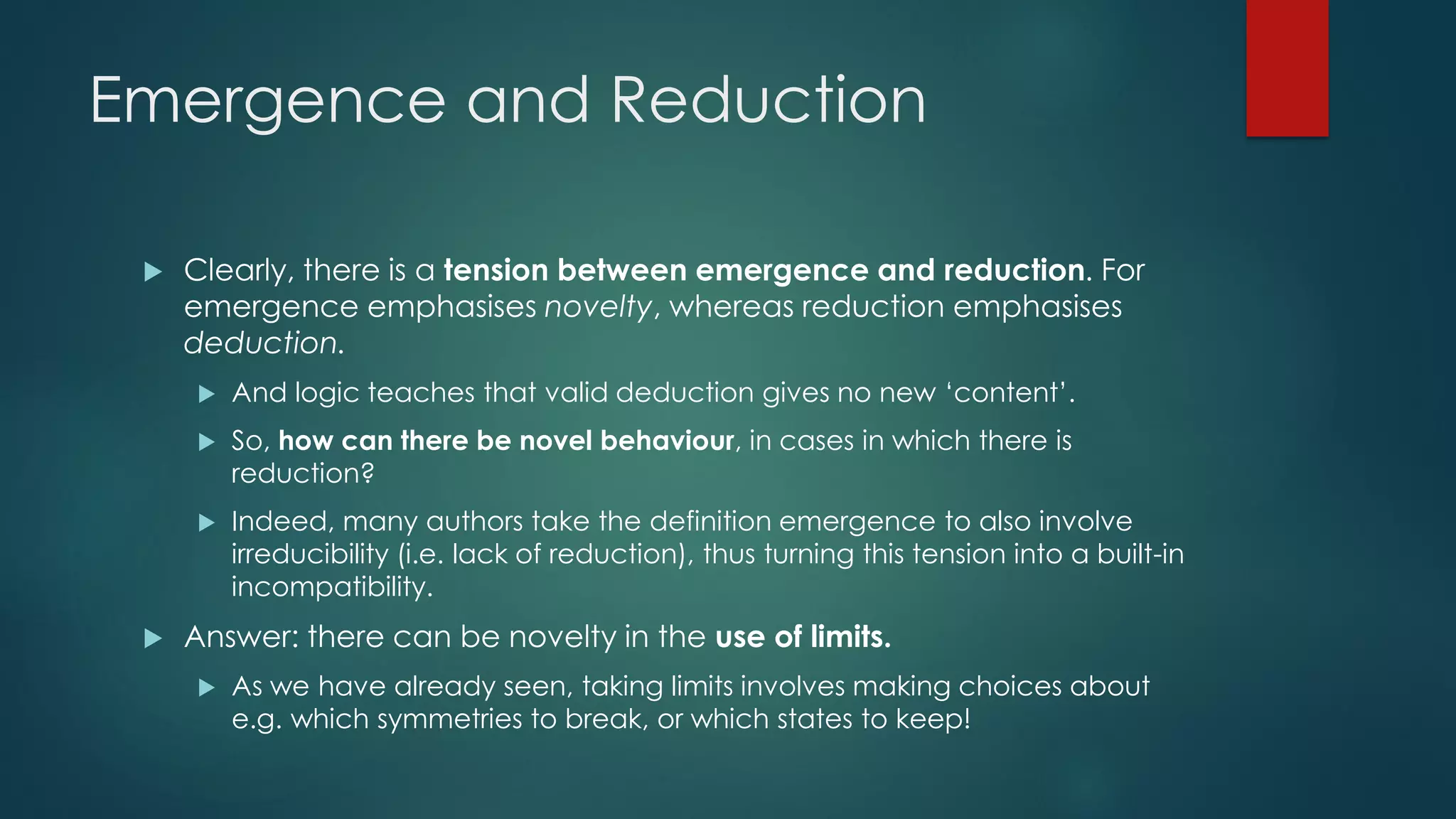 Emergence and Reduction
 Clearly, there is a tension between emergence and reduction. For
emergence emphasises novelty, whereas reduction emphasises
deduction.
 And logic teaches that valid deduction gives no new ‘content’.
 So, how can there be novel behaviour, in cases in which there is
reduction?
 Indeed, many authors take the definition emergence to also involve
irreducibility (i.e. lack of reduction), thus turning this tension into a built-in
incompatibility.
 Answer: there can be novelty in the use of limits.
 As we have already seen, taking limits involves making choices about
e.g. which symmetries to break, or which states to keep!
 
