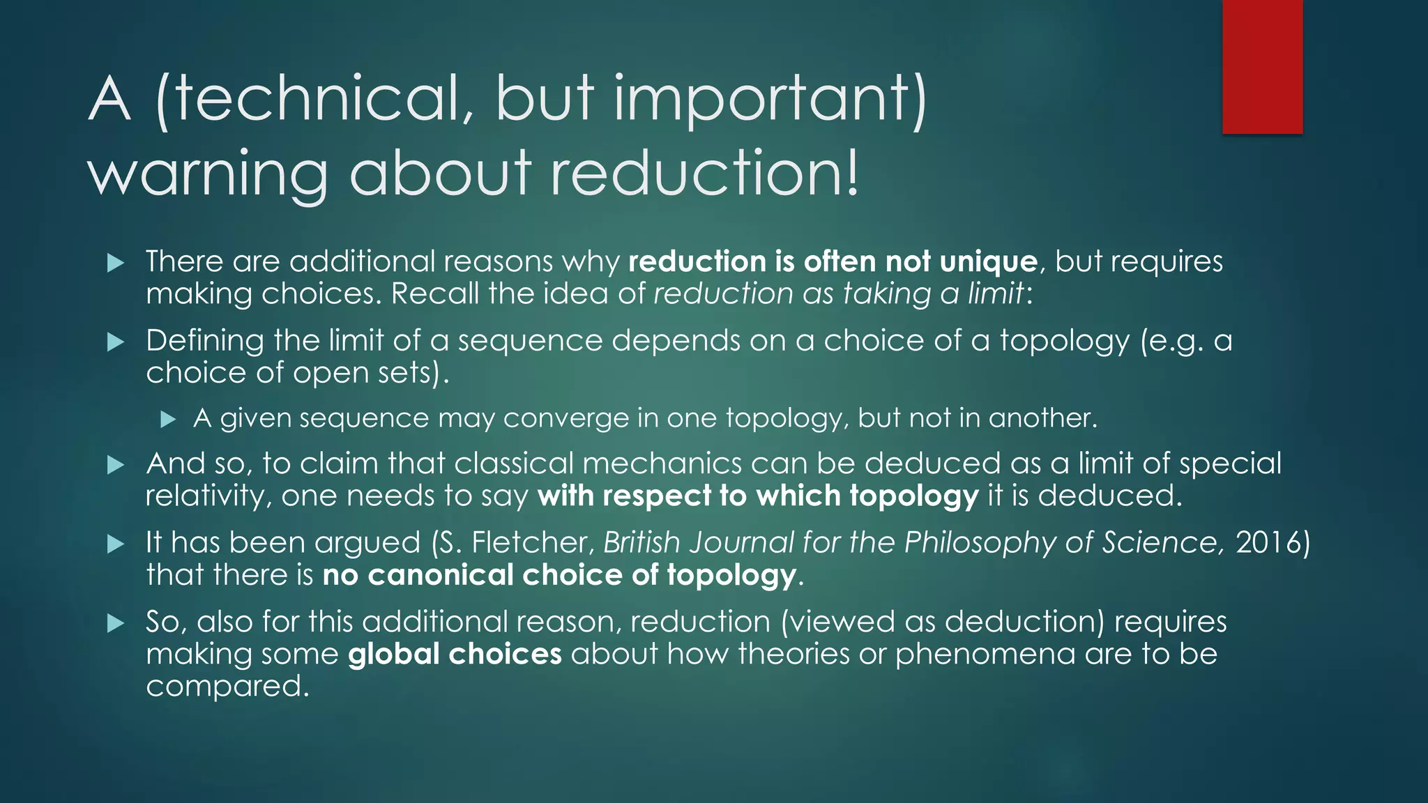 A (technical, but important)
warning about reduction!
 There are additional reasons why reduction is often not unique, but requires
making choices. Recall the idea of reduction as taking a limit:
 Defining the limit of a sequence depends on a choice of a topology (e.g. a
choice of open sets).
 A given sequence may converge in one topology, but not in another.
 And so, to claim that classical mechanics can be deduced as a limit of special
relativity, one needs to say with respect to which topology it is deduced.
 It has been argued (S. Fletcher, British Journal for the Philosophy of Science, 2016)
that there is no canonical choice of topology.
 So, also for this additional reason, reduction (viewed as deduction) requires
making some global choices about how theories or phenomena are to be
compared.
 