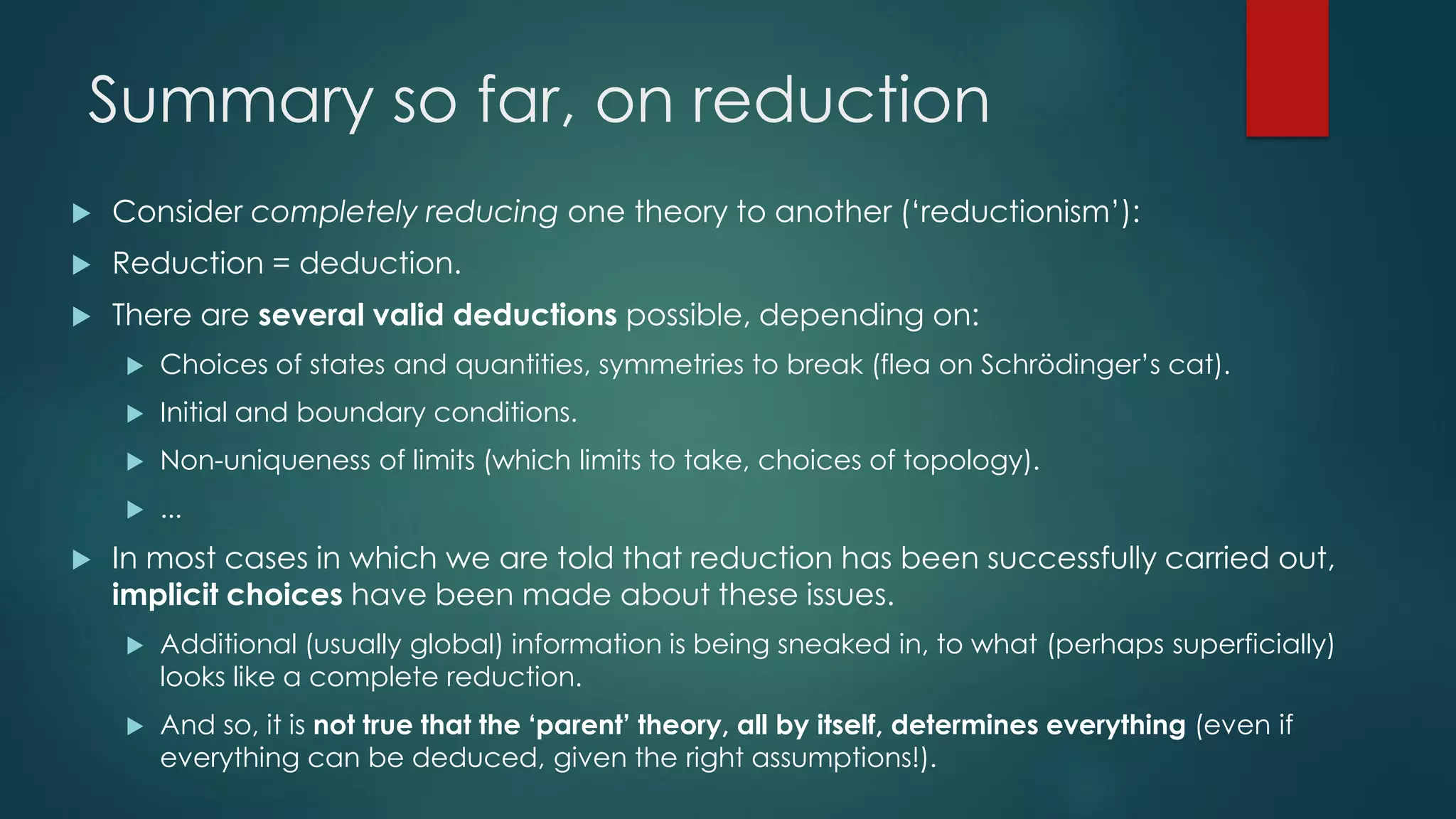 Summary so far, on reduction
 Consider completely reducing one theory to another (‘reductionism’):
 Reduction = deduction.
 There are several valid deductions possible, depending on:
 Choices of states and quantities, symmetries to break (flea on Schrödinger’s cat).
 Initial and boundary conditions.
 Non-uniqueness of limits (which limits to take, choices of topology).
 ...
 In most cases in which we are told that reduction has been successfully carried out,
implicit choices have been made about these issues.
 Additional (usually global) information is being sneaked in, to what (perhaps superficially)
looks like a complete reduction.
 And so, it is not true that the ‘parent’ theory, all by itself, determines everything (even if
everything can be deduced, given the right assumptions!).
 