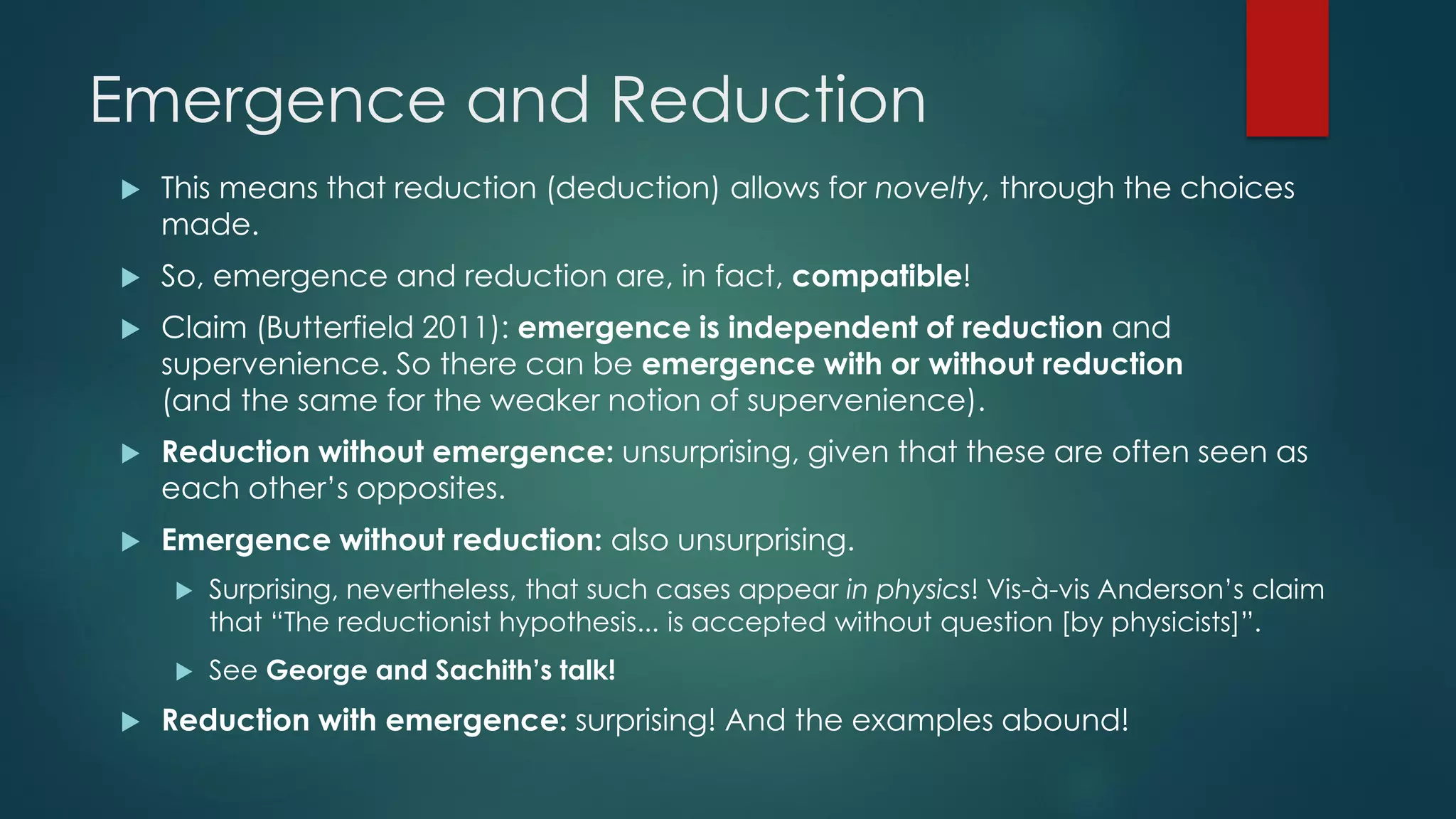 Emergence and Reduction
 This means that reduction (deduction) allows for novelty, through the choices
made.
 So, emergence and reduction are, in fact, compatible!
 Claim (Butterfield 2011): emergence is independent of reduction and
supervenience. So there can be emergence with or without reduction
(and the same for the weaker notion of supervenience).
 Reduction without emergence: unsurprising, given that these are often seen as
each other’s opposites.
 Emergence without reduction: also unsurprising.
 Surprising, nevertheless, that such cases appear in physics! Vis-à-vis Anderson’s claim
that “The reductionist hypothesis... is accepted without question [by physicists]”.
 See George and Sachith’s talk!
 Reduction with emergence: surprising! And the examples abound!
 