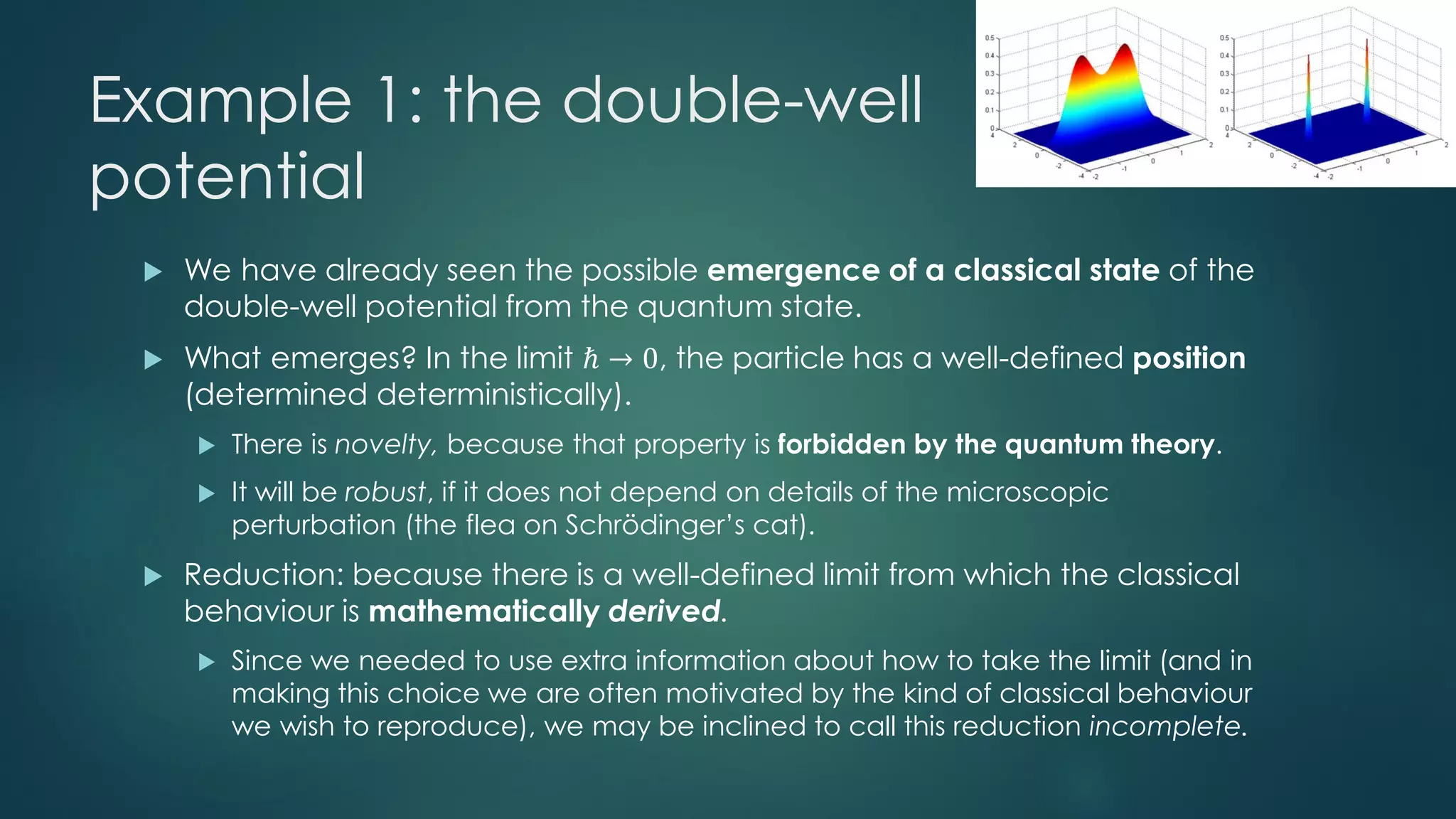 Example 1: the double-well
potential
 We have already seen the possible emergence of a classical state of the
double-well potential from the quantum state.
 What emerges? In the limit ℏ → 0, the particle has a well-defined position
(determined deterministically).
 There is novelty, because that property is forbidden by the quantum theory.
 It will be robust, if it does not depend on details of the microscopic
perturbation (the flea on Schrödinger’s cat).
 Reduction: because there is a well-defined limit from which the classical
behaviour is mathematically derived.
 Since we needed to use extra information about how to take the limit (and in
making this choice we are often motivated by the kind of classical behaviour
we wish to reproduce), we may be inclined to call this reduction incomplete.
 
