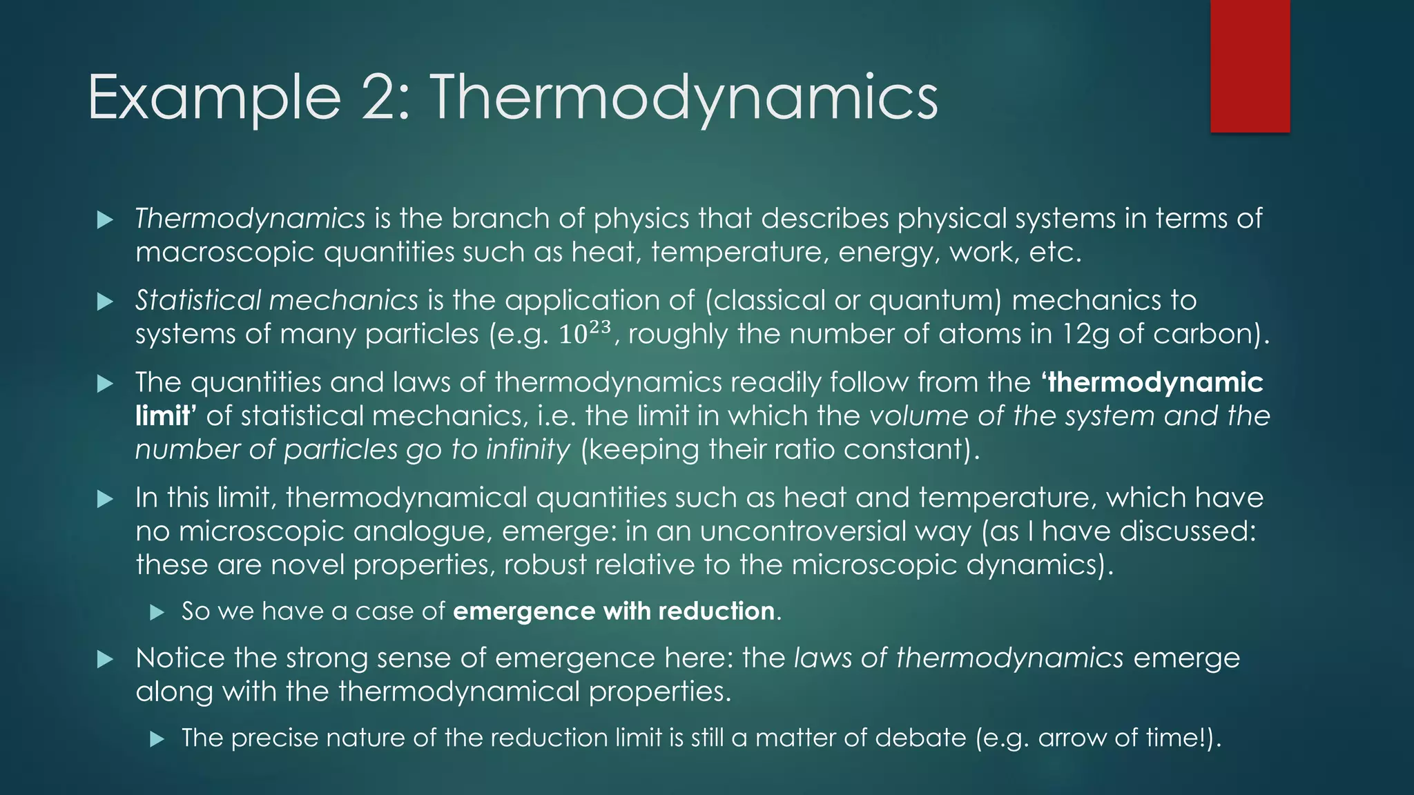 Example 2: Thermodynamics
 Thermodynamics is the branch of physics that describes physical systems in terms of
macroscopic quantities such as heat, temperature, energy, work, etc.
 Statistical mechanics is the application of (classical or quantum) mechanics to
systems of many particles (e.g. 1023
, roughly the number of atoms in 12g of carbon).
 The quantities and laws of thermodynamics readily follow from the ‘thermodynamic
limit’ of statistical mechanics, i.e. the limit in which the volume of the system and the
number of particles go to infinity (keeping their ratio constant).
 In this limit, thermodynamical quantities such as heat and temperature, which have
no microscopic analogue, emerge: in an uncontroversial way (as I have discussed:
these are novel properties, robust relative to the microscopic dynamics).
 So we have a case of emergence with reduction.
 Notice the strong sense of emergence here: the laws of thermodynamics emerge
along with the thermodynamical properties.
 The precise nature of the reduction limit is still a matter of debate (e.g. arrow of time!).
 