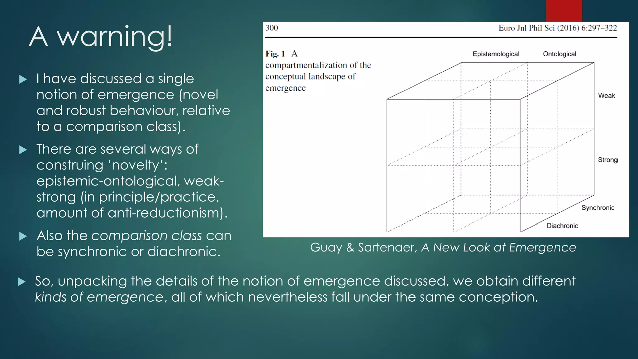 A warning!
 I have discussed a single
notion of emergence (novel
and robust behaviour, relative
to a comparison class).
 There are several ways of
construing ‘novelty’:
epistemic-ontological, weak-
strong (in principle/practice,
amount of anti-reductionism).
 Also the comparison class can
be synchronic or diachronic.
 So, unpacking the details of the notion of emergence discussed, we obtain different
kinds of emergence, all of which nevertheless fall under the same conception.
Guay & Sartenaer, A New Look at Emergence
 