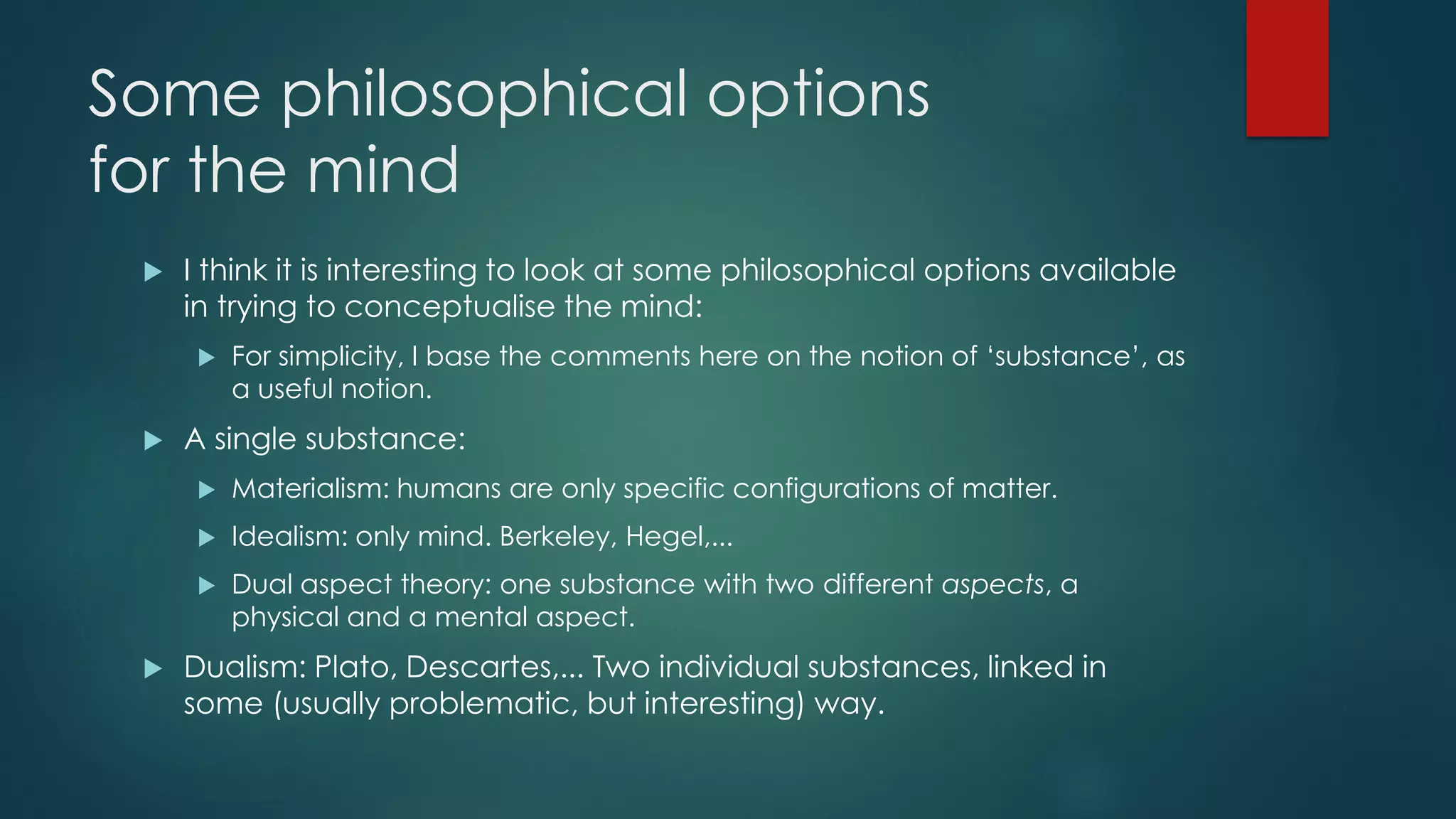 Some philosophical options
for the mind
 I think it is interesting to look at some philosophical options available
in trying to conceptualise the mind:
 For simplicity, I base the comments here on the notion of ‘substance’, as
a useful notion.
 A single substance:
 Materialism: humans are only specific configurations of matter.
 Idealism: only mind. Berkeley, Hegel,...
 Dual aspect theory: one substance with two different aspects, a
physical and a mental aspect.
 Dualism: Plato, Descartes,... Two individual substances, linked in
some (usually problematic, but interesting) way.
 