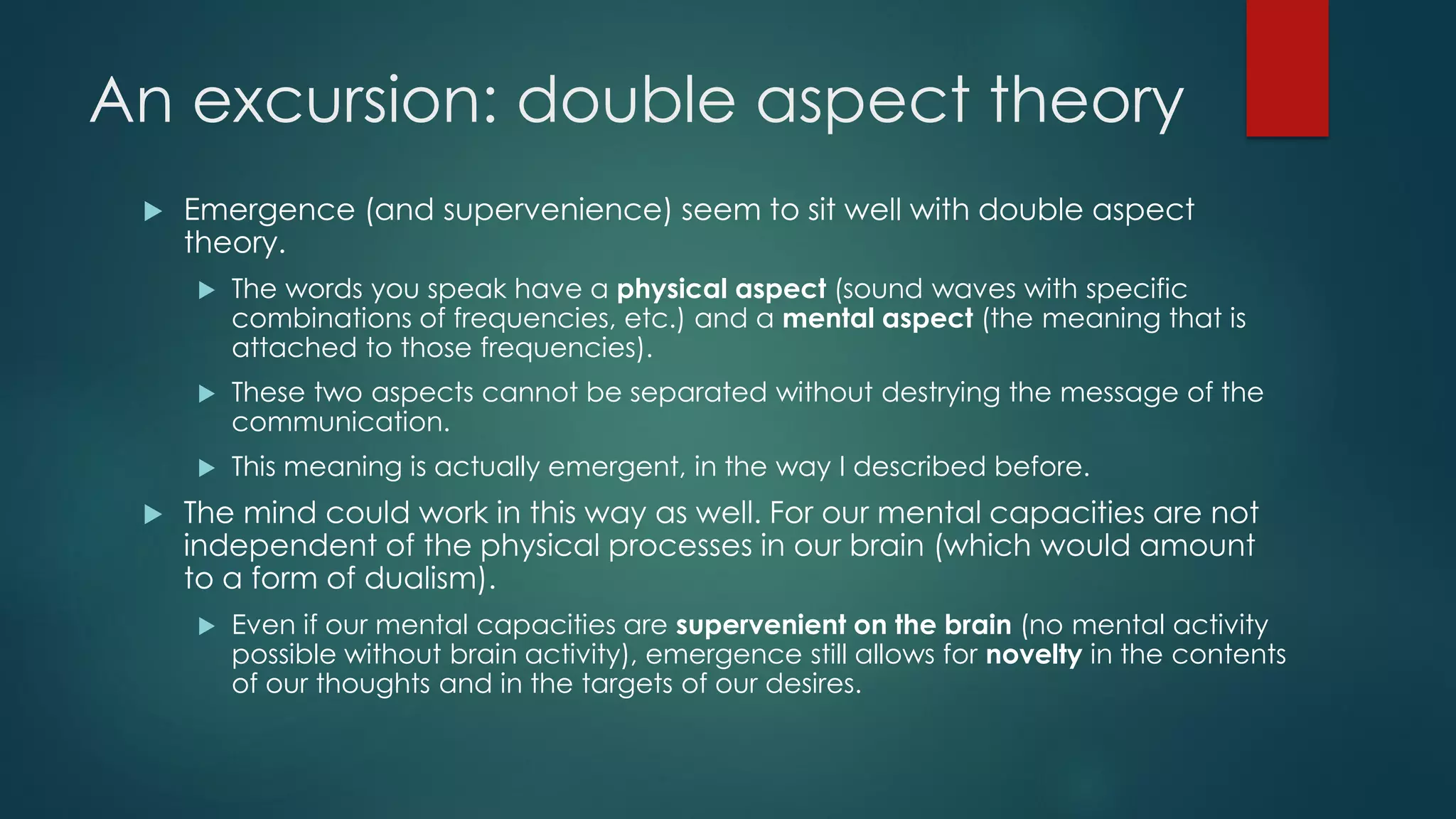 An excursion: double aspect theory
 Emergence (and supervenience) seem to sit well with double aspect
theory.
 The words you speak have a physical aspect (sound waves with specific
combinations of frequencies, etc.) and a mental aspect (the meaning that is
attached to those frequencies).
 These two aspects cannot be separated without destrying the message of the
communication.
 This meaning is actually emergent, in the way I described before.
 The mind could work in this way as well. For our mental capacities are not
independent of the physical processes in our brain (which would amount
to a form of dualism).
 Even if our mental capacities are supervenient on the brain (no mental activity
possible without brain activity), emergence still allows for novelty in the contents
of our thoughts and in the targets of our desires.
 