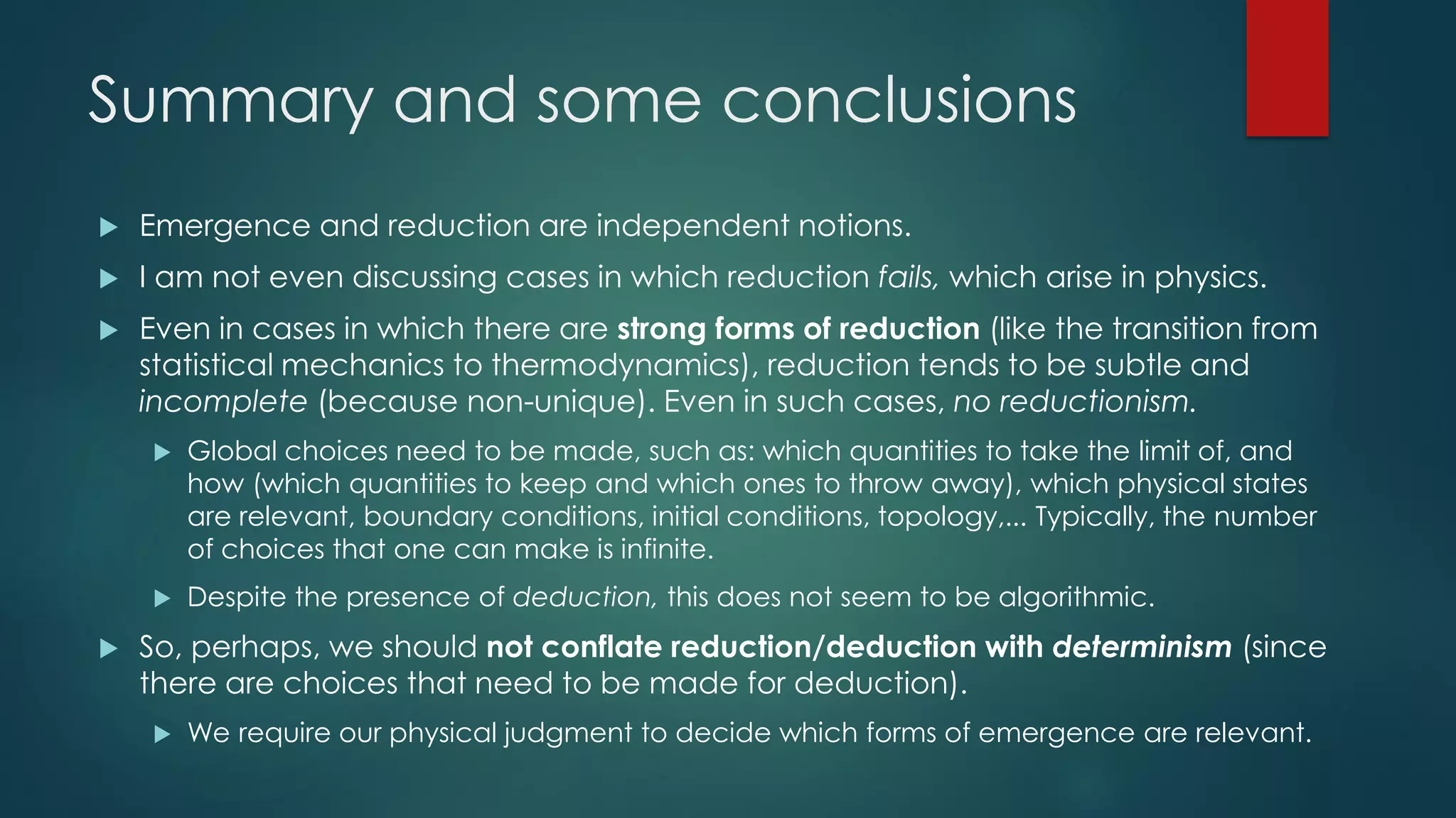Summary and some conclusions
 Emergence and reduction are independent notions.
 I am not even discussing cases in which reduction fails, which arise in physics.
 Even in cases in which there are strong forms of reduction (like the transition from
statistical mechanics to thermodynamics), reduction tends to be subtle and
incomplete (because non-unique). Even in such cases, no reductionism.
 Global choices need to be made, such as: which quantities to take the limit of, and
how (which quantities to keep and which ones to throw away), which physical states
are relevant, boundary conditions, initial conditions, topology,... Typically, the number
of choices that one can make is infinite.
 Despite the presence of deduction, this does not seem to be algorithmic.
 So, perhaps, we should not conflate reduction/deduction with determinism (since
there are choices that need to be made for deduction).
 We require our physical judgment to decide which forms of emergence are relevant.
 