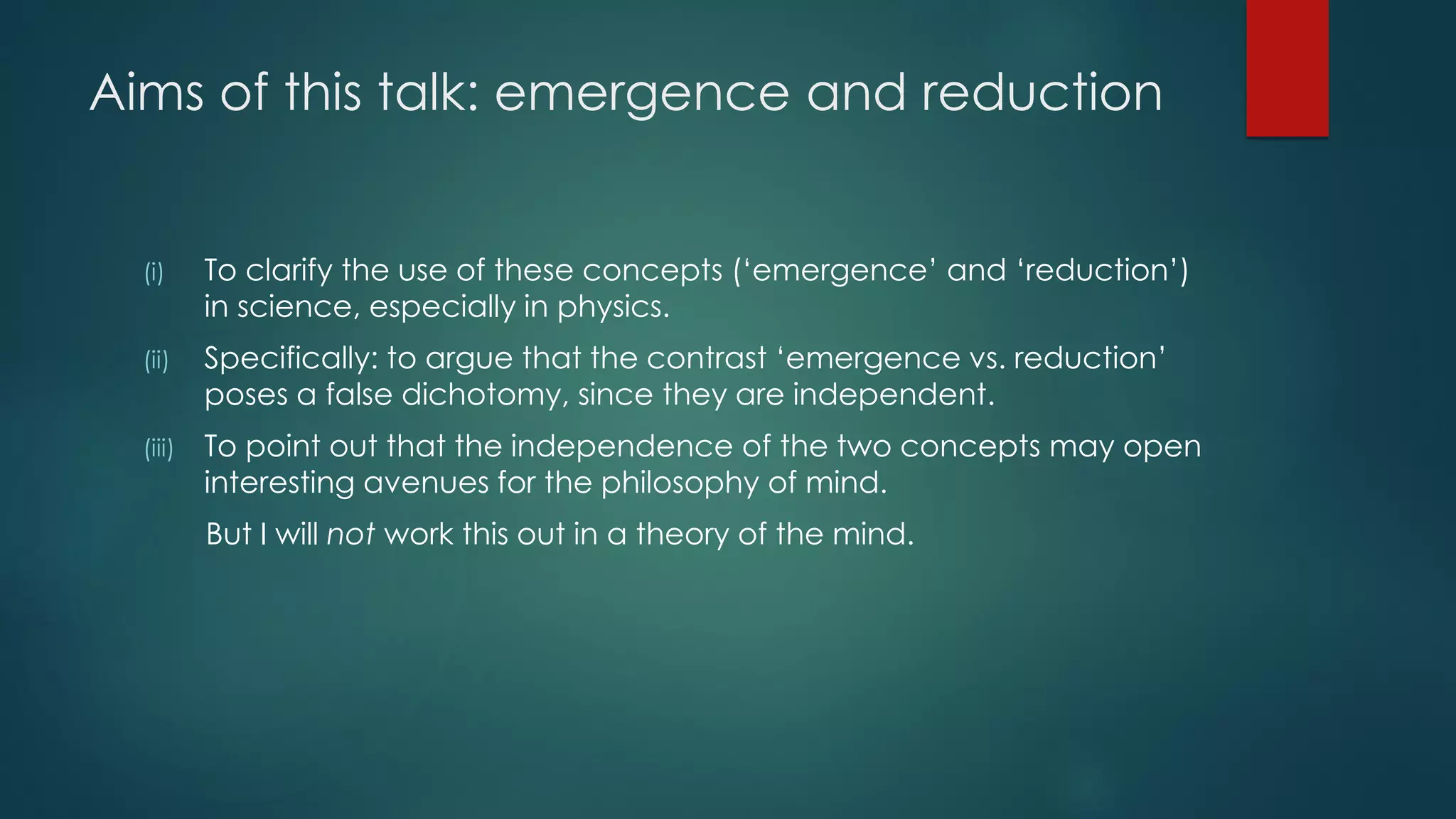Aims of this talk: emergence and reduction
(i) To clarify the use of these concepts (‘emergence’ and ‘reduction’)
in science, especially in physics.
(ii) Specifically: to argue that the contrast ‘emergence vs. reduction’
poses a false dichotomy, since they are independent.
(iii) To point out that the independence of the two concepts may open
interesting avenues for the philosophy of mind.
But I will not work this out in a theory of the mind.
 