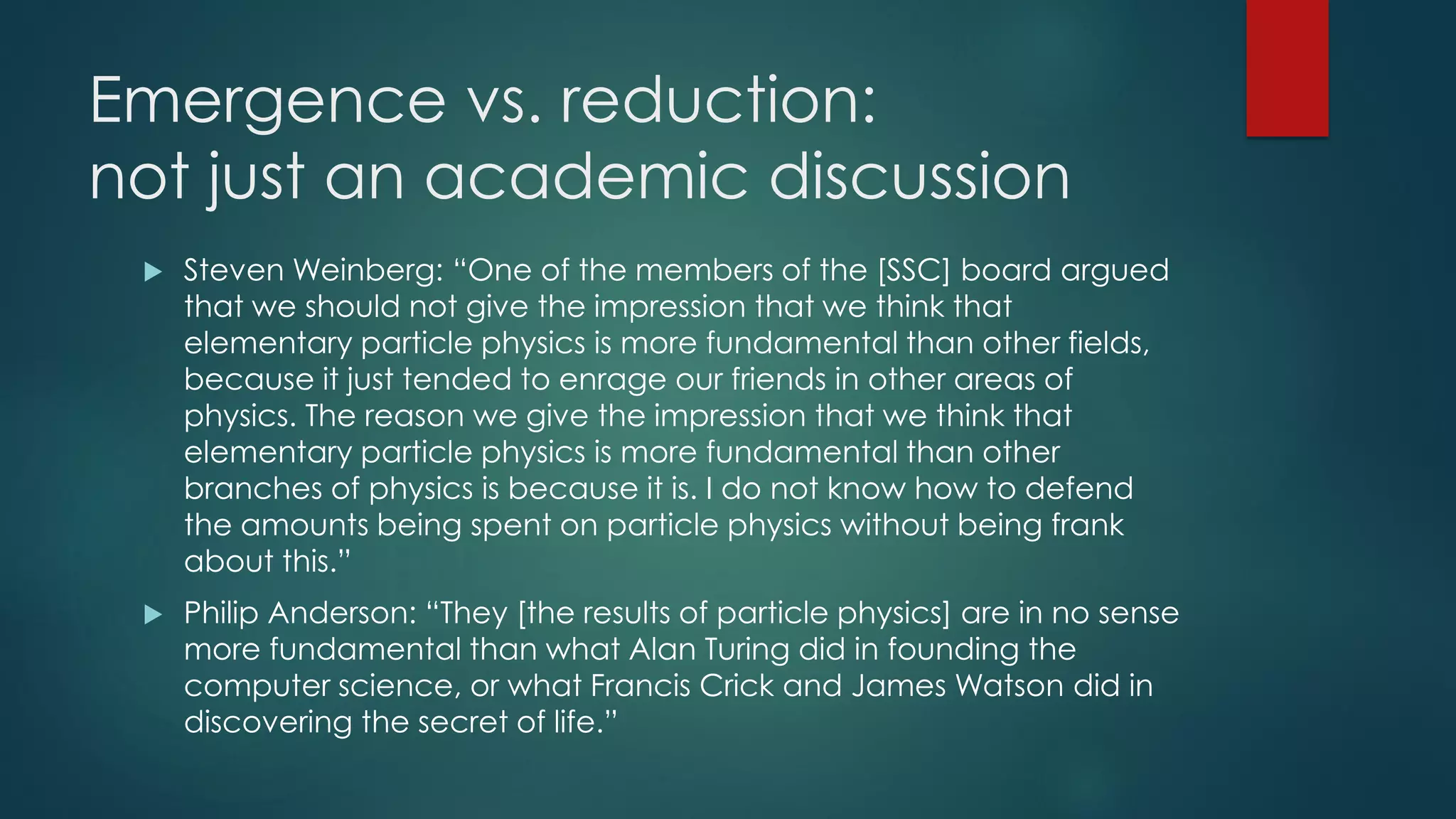 Emergence vs. reduction:
not just an academic discussion
 Steven Weinberg: “One of the members of the [SSC] board argued
that we should not give the impression that we think that
elementary particle physics is more fundamental than other fields,
because it just tended to enrage our friends in other areas of
physics. The reason we give the impression that we think that
elementary particle physics is more fundamental than other
branches of physics is because it is. I do not know how to defend
the amounts being spent on particle physics without being frank
about this.”
 Philip Anderson: “They [the results of particle physics] are in no sense
more fundamental than what Alan Turing did in founding the
computer science, or what Francis Crick and James Watson did in
discovering the secret of life.”
 