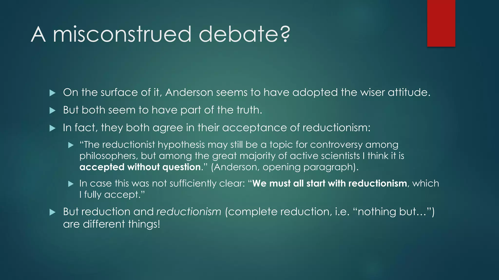 A misconstrued debate?
 On the surface of it, Anderson seems to have adopted the wiser attitude.
 But both seem to have part of the truth.
 In fact, they both agree in their acceptance of reductionism:
 “The reductionist hypothesis may still be a topic for controversy among
philosophers, but among the great majority of active scientists I think it is
accepted without question.” (Anderson, opening paragraph).
 In case this was not sufficiently clear: “We must all start with reductionism, which
I fully accept.”
 But reduction and reductionism (complete reduction, i.e. “nothing but…”)
are different things!
 