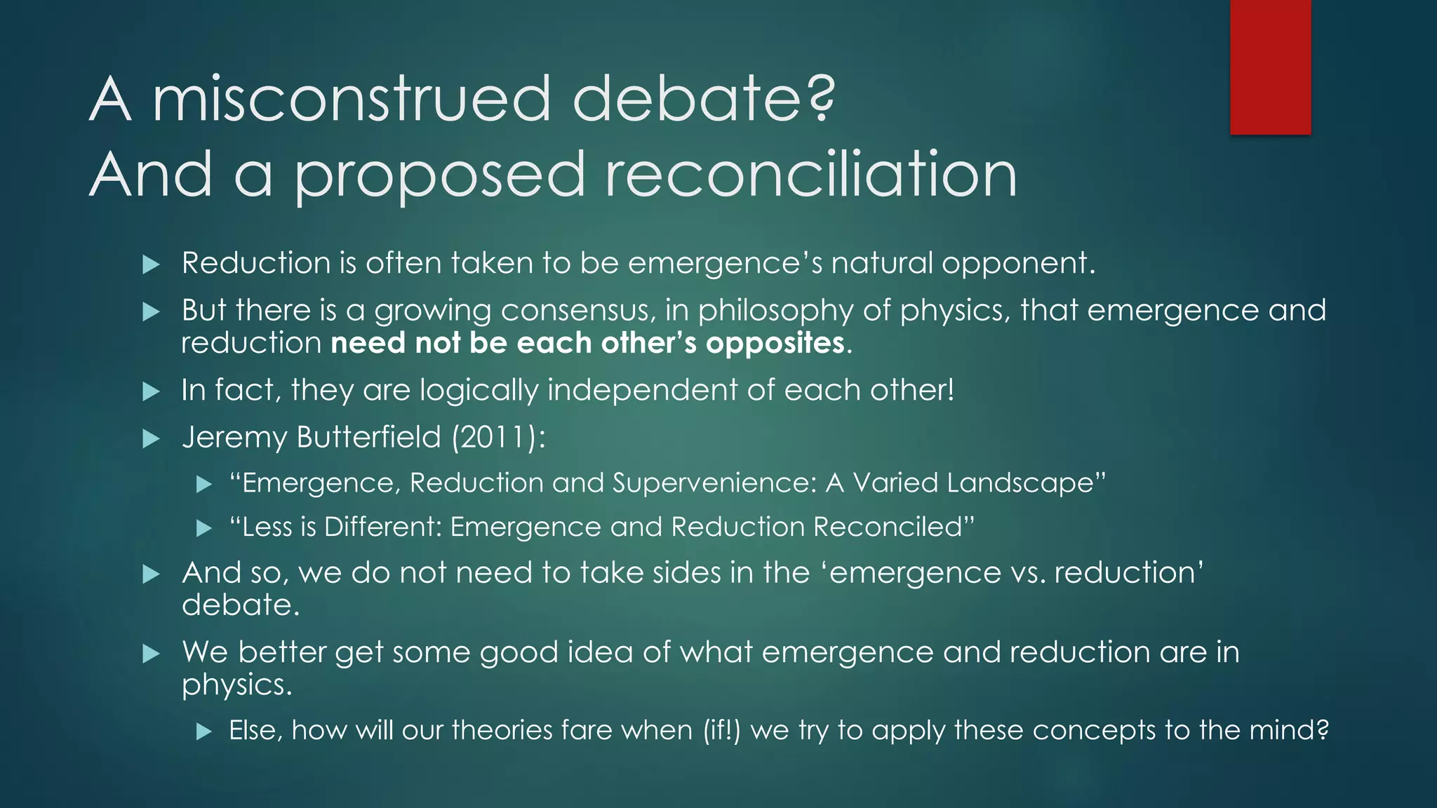 A misconstrued debate?
And a proposed reconciliation
 Reduction is often taken to be emergence’s natural opponent.
 But there is a growing consensus, in philosophy of physics, that emergence and
reduction need not be each other’s opposites.
 In fact, they are logically independent of each other!
 Jeremy Butterfield (2011):
 “Emergence, Reduction and Supervenience: A Varied Landscape”
 “Less is Different: Emergence and Reduction Reconciled”
 And so, we do not need to take sides in the ‘emergence vs. reduction’
debate.
 We better get some good idea of what emergence and reduction are in
physics.
 Else, how will our theories fare when (if!) we try to apply these concepts to the mind?
 