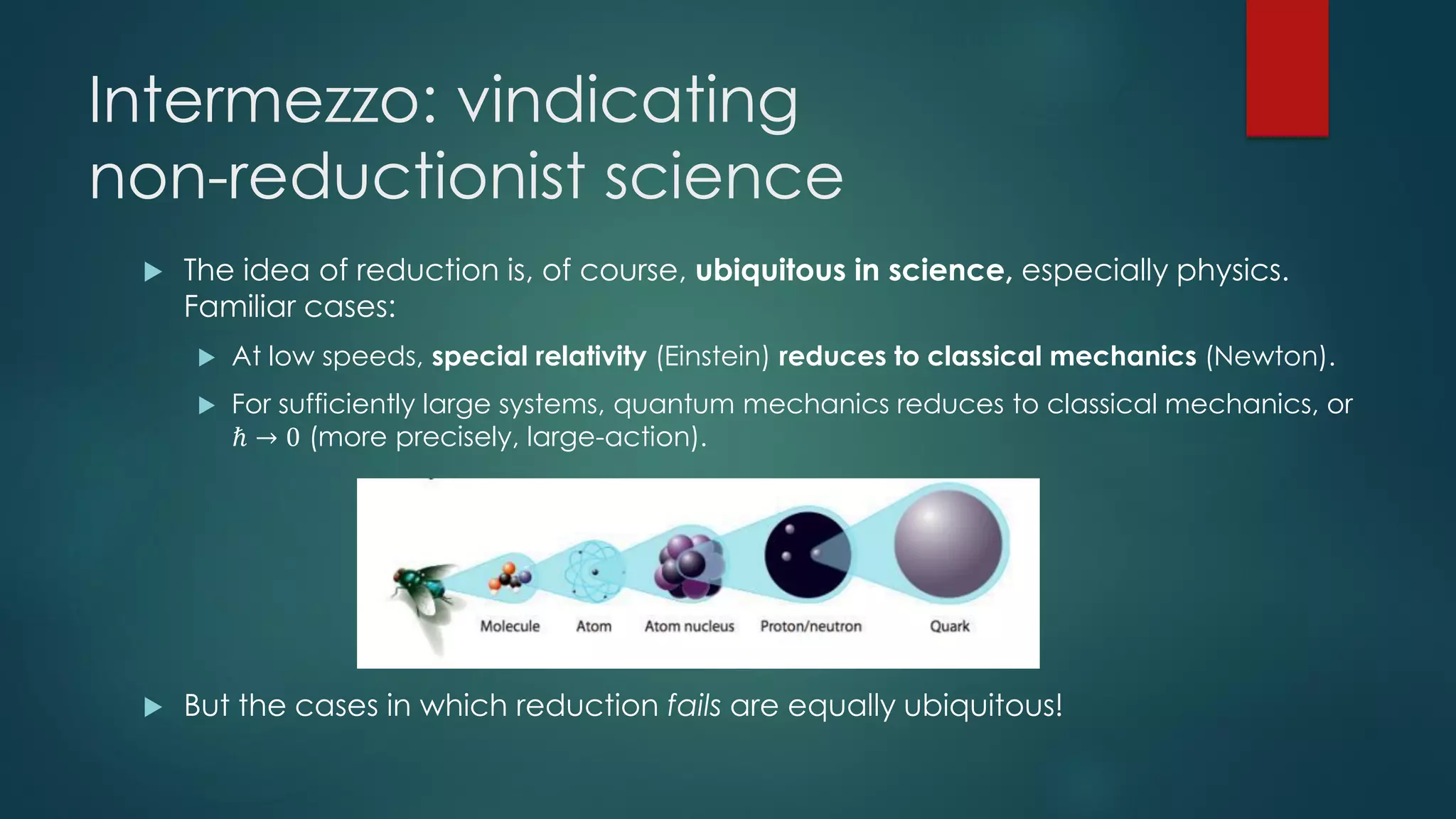 Intermezzo: vindicating
non-reductionist science
 The idea of reduction is, of course, ubiquitous in science, especially physics.
Familiar cases:
 At low speeds, special relativity (Einstein) reduces to classical mechanics (Newton).
 For sufficiently large systems, quantum mechanics reduces to classical mechanics, or
ℏ → 0 (more precisely, large-action).
 But the cases in which reduction fails are equally ubiquitous!
 