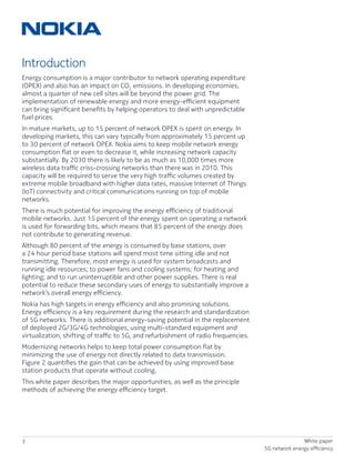 3 White paper
5G network energy efficiency
Introduction
Energy consumption is a major contributor to network operating expenditure
(OPEX) and also has an impact on CO2
emissions. In developing economies,
almost a quarter of new cell sites will be beyond the power grid. The
implementation of renewable energy and more energy-efficient equipment
can bring significant benefits by helping operators to deal with unpredictable
fuel prices.
In mature markets, up to 15 percent of network OPEX is spent on energy. In
developing markets, this can vary typically from approximately 15 percent up
to 30 percent of network OPEX. Nokia aims to keep mobile network energy
consumption flat or even to decrease it, while increasing network capacity
substantially. By 2030 there is likely to be as much as 10,000 times more
wireless data traffic criss-crossing networks than there was in 2010. This
capacity will be required to serve the very high traffic volumes created by
extreme mobile broadband with higher data rates, massive Internet of Things
(IoT) connectivity and critical communications running on top of mobile
networks.
There is much potential for improving the energy efficiency of traditional
mobile networks. Just 15 percent of the energy spent on operating a network
is used for forwarding bits, which means that 85 percent of the energy does
not contribute to generating revenue.
Although 80 percent of the energy is consumed by base stations, over
a 24 hour period base stations will spend most time sitting idle and not
transmitting. Therefore, most energy is used for system broadcasts and
running idle resources; to power fans and cooling systems; for heating and
lighting; and to run uninterruptible and other power supplies. There is real
potential to reduce these secondary uses of energy to substantially improve a
network’s overall energy efficiency.
Nokia has high targets in energy efficiency and also promising solutions.
Energy efficiency is a key requirement during the research and standardization
of 5G networks. There is additional energy-saving potential in the replacement
of deployed 2G/3G/4G technologies, using multi-standard equipment and
virtualization, shifting of traffic to 5G, and refurbishment of radio frequencies.
Modernizing networks helps to keep total power consumption flat by
minimizing the use of energy not directly related to data transmission.
Figure 2 quantifies the gain that can be achieved by using improved base
station products that operate without cooling.
This white paper describes the major opportunities, as well as the principle
methods of achieving the energy efficiency target.
 