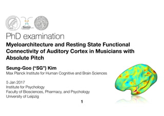 PhD examination
Myeloarchitecture and Resting State Functional
Connectivity of Auditory Cortex in Musicians with
Absolute Pitch
Seung-Goo (“SG”) Kim
Max Planck Institute for Human Cognitive and Brain Sciences
5 Jan 2017
Institute for Psychology 
Faculty of Biosciences, Pharmacy, and Psychology 
University of Leipzig
1
 