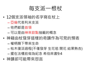 每支派一根杖
• 12個支派領袖的名字寫在杖上
– 亞倫代表利未支派
– 他們都是首領
– 可以是由神來欽點抽籤的概念
• 神藉由杖發芽這樣的奇蹟作為可見的預表
– 權柄賜下帶來生命
– 枯木復活過程(不僅發芽 生花苞 開花 結果熟杏)
– 擺在法櫃前做為紀念 希伯來書9:4
• 神蹟卻可能帶來怨言
 