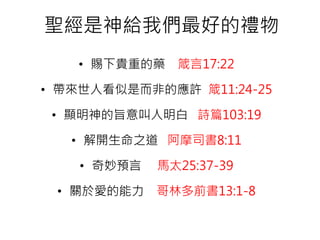 聖經是神給我們最好的禮物
• 賜下貴重的藥 箴言17:22
• 帶來世人看似是而非的應許 箴11:24-25
• 顯明神的旨意叫人明白 詩篇103:19
• 解開生命之道 阿摩司書8:11
• 奇妙預言 馬太25:37-39
• 關於愛的能力 哥林多前書13:1-8
 