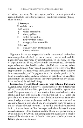 142 CHROMATOGRAPHY OF ORGANIC COMPOUNDS 
of calcium carbonate. After development of the chromatograms with carbon disulfide, the following series of bands was observed (dimen- sions in mm.). 
5 brown 
20 red-brown 
0.25 yellow 
5 violet, capsorubin 
5 canary yellow 
20 violet, capsanthin 
five very thin stripes 
5 orange-yellow, zeaxanthin 
0.2 violet 
10 orange-yellow, cryptoxanthin 
filtrate, carotene 
Pigments in the ten respective bands were eluted with ether containing a little alcohol; the extracts were concentrated; and the pigments were recovered by crystallization. In this way, 150 mg. of capsanthin and 18 mg. of zeaxanthin were obtained. The crude capsorubin was dissolved in carbon disulfide and readsorbed on calcium carbonate. Only small quantities were recovered. The cryptoxanthin was readsorbed on calcium carbonate from solution in petroleum ether, and the pigment from the middle portion of the band was adsorbed again from solution in petroleum ether. After elution from this third adsorption, the cryptoxanthin was crystallized from methanol. It weighed 20 mg. 
Lycoaanthin, Lycophyll and Lycopene From Solanum Dulcamara (Zechmeister and Cholnoky 6). Fresh berries of the bittersweet (17 kg.) were divided into 200 g. portions and rubbed into a paste with sand. This paste was placed on a suction filter, washed twice with alcohol and then with peroxide-free ether (about 15 1.) until the percolate was nearly colorless. Alcohol was removed from the combined percolates with water and the ether was removed in vacuum. Benzene was added and evaporated in order to remove the last traces of other solvents. The residue was finally dissolved in 3 1. of warm benzene. Tar that separated when the solution was cooled was removed by filtration, and the filtrate was passed through 30 columns 5 5 by 20 cm. containing calcium hydroxide. Benzene was used for development of the chromatogram which appeared as follows (dimensions in mm.):  