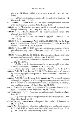 BIBLIOGRAPHY 173 
pigments. IL Photo oxidation in the near infrared. Ber., 68, 1409 (1935). 
(2) Carbon dioxide assimilation by the red sulfur bacteria. II. 
Biochem. Z., 279, 1 (1935). 
GATTERMANN, L., and H. WIELAND: Die Praxis des organischen Chemikers. 
24th Ed. Walter de Gruyter. Berlin-Leipzig 1936. 
GILLAM, A. E.: Absorption spectra as an aid to research in organic and biological chemistry. Sci. J. Roy. Coll. Sci., 10, 21 (1940). 
GILLAM, A. E., and I. M. HEILBRON: (1) The carotenoids of butter. Bio- chem. J., 29, 834 (1935). 
(2) Vitamin A-active substances in egg-yolk. Biochem. J., 29, 
1064 (1935). 
GILLAM, A. E., I. M. HEILBRON, W. E. JONES and E. LEDERER: On the Occur- rence and constitution of the 693 inA chromogen (vitamin A2 ?) of fish liver oil. Bwchem. J., 32, 405 (1938). 
GILLAM, A. E., and D. H. HEY. Absorption spectra and structure of com- pounds containing chains of benzene nuclei. J. Chem. Soc., 1939, 1170. 
GILLAM, A. E., and M. S. EL RIDI (1) The adsorption of grass and butter carotene on siliceous earth. Nature, 136, 914 (1935). 
(2) Carotenoids and vitamin A in cow's blood serum. Biochem. J., 29, 2465 (1935). 
(3) The isomerization of carotenes by chromatographic adsorption. 
I. Pseudo-a-carotene. Biochem. J., 30, 1735 (1936). 
(4) The carotene of milk fat (butter). Biochem. .J., 31, 251 (1937). 
GILLAM, A. E , M. S. EL Rim and S. K. KoN: The isomerization of carotenes by chromatographic adsorption. II. Neo-a-carotene. Biochem. J., 31, 1605 (1937). 
GILLAM, A. E., M. S. EL Rim and R. S. WIMPENNY. The seasonal variation in biological composition of certain plankton samples from the North Sea in relation to their content of vitamin A, carotenoids, chlorophyll, and total fatty matter. J. Exptl. Biol., 16, 71 (1939). 
GIRAL, F.: On the lyochrome characteristics of the group of fluorescent bac- teria. Anales soc. es pan. Arica quint., 34, 667 (1936). 
GOPPELSROEDER, F.: (1) Anregung zum Studium der Capillaranalyse. 
Basel 1906. 
(2) New capillary and capillary analytical investigations. Perh. 
Naturf. Ges. Basel, 19, 81. 
GozsY, B., and J. VASARHELYI: Adsorption of tuberculin. Z. Immunitats., 97, 265 (1939). 
GRAPE, V.: Application of adsorption and capillarity to biochemical analyses. In E. Abderhalden, Handbuch der biochemischen Arbeitsmethoden. Vol. 6, p. 100. Urban and Schwarzenberg. Berlin 1912.  