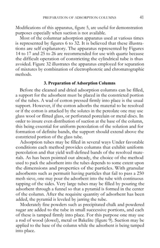 PREPARATION OF ADSORPTION COLUMNS 41 
Modifications of this apparatus, figure 5, are useful for demonstration purposes especially when suction is not available. 
Most of the columnar adsorption apparatus used at various times is represented by figures 6 to 32. It is believed that these illustra- tions are self explanatory. The apparatus represented by Figures 14 to 17 and 25 to 26 are recommended for use with quartz because the difficult operation of constricting the cylindrical tube is thus avoided. Figure 32 illustrates the apparatus employed for separation of mixtures by combination of electrophoretic and chromatographic methods. 
3. Preparation of Adsorption Columns 
Before the cleaned and dried adsorption columns can be filled, a support for the adsorbent must be placed in the constricted portion of the tubes. A wad of cotton pressed firmly into place is the usual support. However, if the cotton adsorbs the material to be resolved or if the cotton is attacked by the solutes in the percolate one may use glass wool or flitted glass, or perforated porcelain or metal discs. In order to insure even distribution of suction at the base of the column, this being essential for uniform percolation of the solution and for formation of definite bands, the support should extend above the constricted portion of the glass tube. 
Adsorption tubes may be filled in several ways Under favorable conditions each method provides columns that exhibit uniform percolation and that yield well-defined bands of the resolved mate- rials. As has been pointed out already, the choice of the method used to pack the adsorbent into the tubes depends to some extent upon the dimensions and properties of the particles. With granular adsorbents such as permutit having particles that fail to pass a 250 mesh sieve, one may pour the adsorbent into the tube with continuous tapping of the sides. Very large tubes may be filled by pouring the adsorbent through a funnel so that a pyramid is formed in the center of the column. After the requisite quantity of adsorbent has been added, the pyramid is leveled by jarring the tube. 
Moderately fine powders such as precipitated chalk and powdered sugar are added to the tube in small successive portions, and each of these is tamped firmly into place. For this purpose one may use a rod of wood (dowel), metal or Bakelite (figure 9). Suction may be applied to the base of the column while the adsorbent is being tamped into place.  