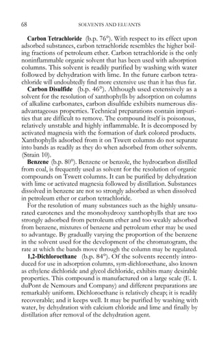 68 SOLVENTS AND ELUANTS 
Carbon Tetrachloride (b.p. 76°). With respect to its effect upon adsorbed substances, carbon tetrachloride resembles the higher boil- ing fractions of petroleum ether. Carbon tetrachloride is the only noninflammable organic solvent that has been used with adsorption columns. This solvent is readily purified by washing with water followed by dehydration with lime. In the future carbon tetra- chloride will undoubtedly find more extensive use than it has thus far. 
Carbon Disulfide (b.p. 46°). Although used extensively as a solvent for the resolution of xanthophylls by adsorption on columns of alkaline carbonates, carbon disulfide exhibits numerous dis- advantageous properties. Technical preparations contain impuri- ties that are difficult to remove. The compound itself is poisonous, relatively unstable and highly inflammable. It is decomposed by activated magnesia with the formation of dark colored products. Xanthophylls adsorbed from it on Tswett columns do not separate into bands as readily as they do when adsorbed from other solvents. (Strain 10). 
Benzene (b.p. 80°). Benzene or benzole, the hydrocarbon distilled from coal, is frequently used as solvent for the resolution of organic compounds on Tswett columns. It can be purified by dehydration with lime or activated magnesia followed by distillation. Substances dissolved in benzene are not so strongly adsorbed as when dissolved in petroleum ether or carbon tetrachloride. 
For the resolution of many substances such as the highly unsatu- rated carotenes and the monohydroxy xanthophylls that are too strongly adsorbed from petroleum ether and too weakly adsorbed from benzene, mixtures of benzene and petroleum ether may be used to advantage. By gradually varying the proportion of the benzene in the solvent used for the development of the chromatogram, the rate at which the bands move through the column may be regulated. 
1,2-Dichloroethane (b.p. 84°). Of the solvents recently intro- duced for use in adsorption columns, sym-dichloroethane, also known as ethylene dichloride and glycol dichloride, exhibits many desirable properties. This compound is manufactured on a large scale (E. I. duPont de Nemours and Company) and different preparations are remarkably uniform. Dichloroethane is relatively cheap; it is readily recoverable; and it keeps well. It may be purified by washing with water, by dehydration with calcium chloride and lime and finally by distillation after removal of the dehydration agent.  