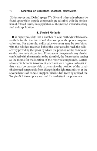 76 LOCATION OF COLORLESS ADSORBED SUBSTANCES 
(Erlenmeyer and Dahn) (page 77). Should other adsorbents be found upon which organic compounds are adsorbed with the produc- tion of colored bands, this application of the method will undoubtedly find wide application. 
8. Untried Methods 
It is highly probable that a number of new methods will become available for the location of colorless compounds upon adsorption columns. For example, radioactive elements may be combined with the colorless materials before the latter are adsorbed, the radio- activity providing the spoor by which the position of the compound on the column is determined Fluorescent compounds may also be combined with the materials to be adsorbed, the fluorescence serving as the means for the location of the resolved compounds. Certain adsorbents become translucent when wet with organic solvents so that it may become possible to determine the position of the bands of adsorbed compounds from changes in the light transmission at the several bands or zones (Trappe). Tiselius has recently utilized the Toepler-Schlieren optical method for analysis of the percolates.  