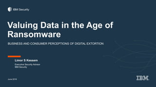 Valuing Data in the Age of
Ransomware
BUSINESS AND CONSUMER PERCEPTIONS OF DIGITAL EXTORTION
Limor S Kessem
June 2016
Executive Security Advisor
IBM Security
 