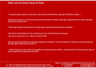 “Trong hàng ngàn sáng tác, chỉ cần tinh ý một chút là có thể biết được ngay đâu là thiết kế của Haad…”
“Dường như không hề có sự tự hài lòng trong những thiết kế của Haad. Càng ngày những thiết kế của Haad càng được
phát triển và sáng tạo hơn.”
“Trách nhiệm là điều chúng tôi luôn cảm nhận được trong mỗi bước đồng hành cùng Haad…”
“Nếu để nói về Haad bằng 3 từ, tôi có thể dùng 3 từ này: Tiến độ- Hiệu quả- Sáng tạo.
Còn nếu chỉ được chọn 1 từ, chắc tôi sẽ chọn từ TÍN.”
“Đội ngũ chuyên gia thiết kế của Haad đã mang đến cho chúng tôi 1 niềm tin tuyệt đối. Họ nhạy bén cả trong những thay
đổi ngặt nghèo nhất từ phía chủ đầu tư!”
“ Thiết kế thông minh luôn là tiêu chí hàng đầu khi chúng tôi lựa chọn đối tác… Những thiết kế của Haad hiệu quả ngay cả
trên những địa hình tưởng như không thể!”
Nhận xét của khách hàng về Haad
CÔNG TY CỔ PHẦN PHÁT TRIỂN KIẾN TRÚC ĐÔ THỊ HÀ NỘI- HAAD
A1 : Tầng 7, 227 Nguyễn Ngọc Nại, P.Khương Trung ,Q.Thanh Xuân, Hà Nội T/F: 84.4.62850589. E: haadoffice@gmail.com
A2 : Số 3, Lô 1, Khu Nhà Phú Thọ, Đường Lữ Gia, Phường 15, Quận 11, Tp.HCM. T : 08.22286776. E: haadoffice@gmail.com
 