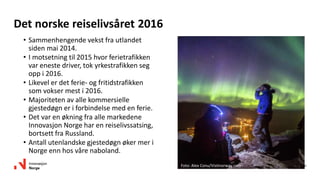 10
Det norske reiselivsåret 2016
• Sammenhengende vekst fra utlandet
siden mai 2014.
• I motsetning til 2015 hvor ferietrafikken
var eneste driver, tok yrkestrafikken seg
opp i 2016.
• Likevel er det ferie- og fritidstrafikken
som vokser mest i 2016.
• Majoriteten av alle kommersielle
gjestedøgn er i forbindelse med en ferie.
• Det var en økning fra alle markedene
Innovasjon Norge har en reiselivssatsing,
bortsett fra Russland.
• Antall utenlandske gjestedøgn øker mer i
Norge enn hos våre naboland.
Foto: Alex Conu/Visitnorway.com
 
