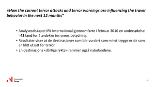 25
«How the current terror attacks and terror warnings are influencing the travel
behavior in the next 12 months”
• Analyseselskapet IPK International gjennomførte i februar 2016 en undersøkelse
i 42 land for å avdekke terrorens betydning.
• Resultater viser at de destinasjoner som blir vurdert som minst trygge er de som
er blitt utsatt for terror.
• En destinasjons «dårlige rykte» rammer også nabolandene.
 
