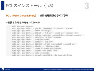 Robotics Laboratory
3
Wakayama University Graduate School of System Engineering Robotics Laboratory
PCL 1/3
PCL Point Cloud Library
◆
sudo apt-get update
sudo apt-get install git build-essential linux-libc-dev
sudo apt-get install cmake cmake-gui
sudo apt-get install libusb-1.0-0-dev libusb-dev libudev-dev
sudo apt-get install mpi-default-dev openmpi-bin openmpi-common
sudo apt-get install libflann1.8 libflann-dev
sudo apt-get install libeigen3-dev
sudo apt-get install libboost-all-dev
sudo apt-get install libvtk5.10-qt4 libvtk5.10 libvtk5-dev
sudo apt-get install libqhull* libgtest-dev
sudo apt-get install freeglut3-dev pkg-config
sudo apt-get install libxmu-dev libxi-dev
sudo apt-get install mono-complete
sudo apt-get install qt-sdk openjdk-8-jdk openjdk-8-jre
 