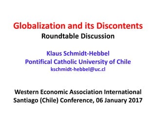 Globalization and its Discontents
Roundtable Discussion
Klaus Schmidt-Hebbel
Pontifical Catholic University of Chile
kschmidt-hebbel@uc.cl
Western Economic Association International
Santiago (Chile) Conference, 06 January 2017
 