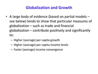 Globalization and Growth
• A large body of evidence (based on partial models –
see below) tends to show that particular measures of
globalization – such as trade and financial
globalization – contribute positively and significantly
to:
– Higher (average) per capita growth
– Higher (average) per capita income levels
– Faster (average) income convergence
 
