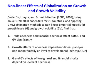Non-linear Effects of Globalization on Growth
and Growth Volatility
Calderón, Loayza, and Schmidt-Hebbel (2006, 2008), using
anual 1970-2000 panel data for 76 countries, and applying
GMM estimation methods to non-linear empirical models for
growth levels (G) and growth volatility (GV), find that:
1. Trade openness and financial openness affect both G and
GV significantly
2. Growth effects of openness depend non-linearly and/or
non-monotonically on level of development (per cap. GDP)
3. G and GV effects of foreign real and financial shocks
depend on levels of openness
 