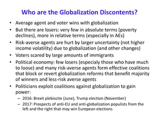 Who are the Globalization Discontents?
• Average agent and voter wins with globalization
• But there are losers: very few in absolute terms (poverty
declines), more in relative terms (especially in AEs)
• Risk-averse agents are hurt by larger uncertainty (not higher
income volatility) due to globalization (and other changes)
• Voters scared by large amounts of immigrants
• Political economy: few losers (especialy those who have much
to loose) and many risk-averse agents form effective coalitions
that block or revert globalization reforms that benefit majority
of winners and less-risk averse agents
• Politicians exploit coalitions against globalization to gain
power:
– 2016: Brexit plebiscite (June), Trump election (November)
– 2017: Prospects of anti-EU and anti-globalization populists from the
left and the right that may win European elections
 