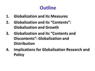 Outline
1. Globalization and its Measures
2. Globalization and its “Contents”:
Globalization and Growth
3. Globalization and its “Contents and
Discontents”: Globalization and
Distribution
4. Implications for Globalization Research and
Policy
 