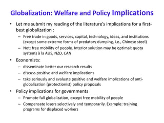 Globalization: Welfare and Policy Implications
• Let me submit my reading of the literature’s implications for a first-
best globalization :
– Free trade in goods, services, capital, technology, ideas, and institutions
(except some extreme forms of predatory dumping, i.e., Chinese steel)
– Not: free mobility of people. Interior solution may be optimal: quota
systems à la AUS, NZD, CAN
• Economists:
– disseminate better our research results
– discuss positive and welfare implications
– take seriously and evaluate positive and welfare implications of anti-
globalization (protectionist) policy proposals
• Policy implications for governments
– Promote full globalization, except free mobility of people
– Compensate losers selectively and temporarily. Example: training
programs for displaced workers
 