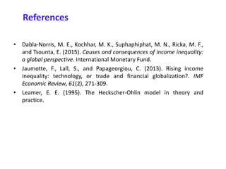 References
• Dabla-Norris, M. E., Kochhar, M. K., Suphaphiphat, M. N., Ricka, M. F.,
and Tsounta, E. (2015). Causes and consequences of income inequality:
a global perspective. International Monetary Fund.
• Jaumotte, F., Lall, S., and Papageorgiou, C. (2013). Rising income
inequality: technology, or trade and financial globalization?. IMF
Economic Review, 61(2), 271-309.
• Leamer, E. E. (1995). The Heckscher-Ohlin model in theory and
practice.
 