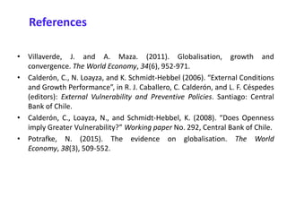 • Villaverde, J. and A. Maza. (2011). Globalisation, growth and
convergence. The World Economy, 34(6), 952-971.
• Calderón, C., N. Loayza, and K. Schmidt-Hebbel (2006). “External Conditions
and Growth Performance”, in R. J. Caballero, C. Calderón, and L. F. Céspedes
(editors): External Vulnerability and Preventive Policies. Santiago: Central
Bank of Chile.
• Calderón, C., Loayza, N., and Schmidt-Hebbel, K. (2008). “Does Openness
imply Greater Vulnerability?” Working paper No. 292, Central Bank of Chile.
• Potrafke, N. (2015). The evidence on globalisation. The World
Economy, 38(3), 509-552.
References
 